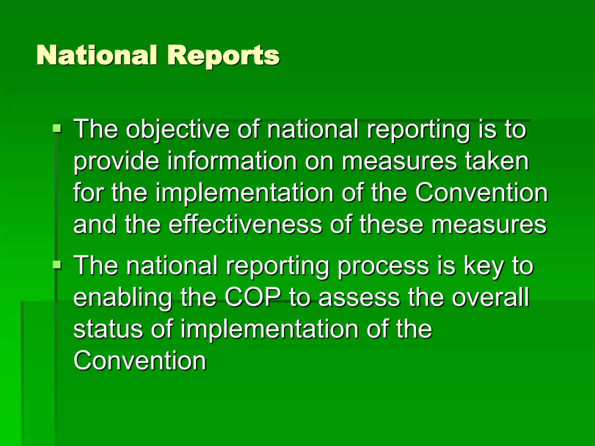 National Reports
 The objective of national reporting is to
provide information on measures taken
for the implementation of the Convention
and the effectiveness of these measures
 The national reporting process is key to
enabling the COP to assess the overall
status of implementation of the
Convention
 