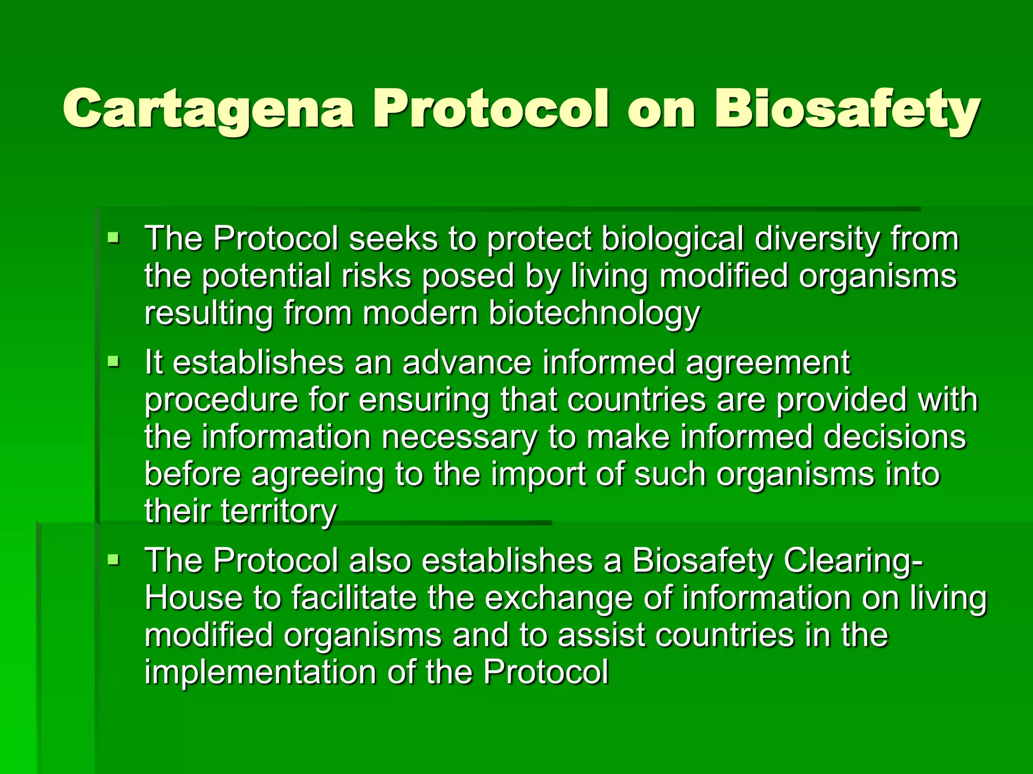 Cartagena Protocol on Biosafety
 The Protocol seeks to protect biological diversity from
the potential risks posed by living modified organisms
resulting from modern biotechnology
 It establishes an advance informed agreement
procedure for ensuring that countries are provided with
the information necessary to make informed decisions
before agreeing to the import of such organisms into
their territory
 The Protocol also establishes a Biosafety Clearing-
House to facilitate the exchange of information on living
modified organisms and to assist countries in the
implementation of the Protocol
 