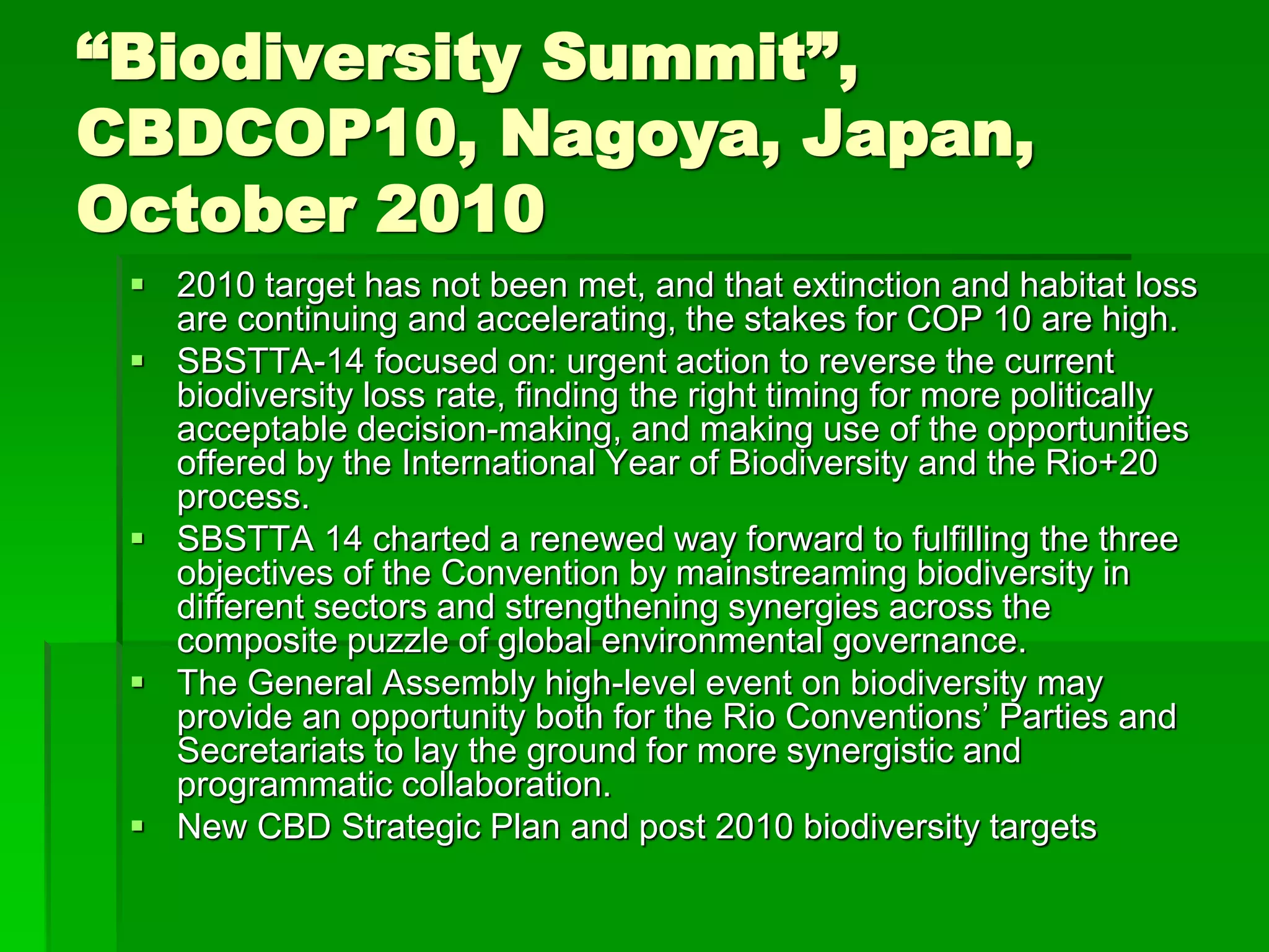 “Biodiversity Summit”,
CBDCOP10, Nagoya, Japan,
October 2010
 2010 target has not been met, and that extinction and habitat loss
are continuing and accelerating, the stakes for COP 10 are high.
 SBSTTA-14 focused on: urgent action to reverse the current
biodiversity loss rate, finding the right timing for more politically
acceptable decision-making, and making use of the opportunities
offered by the International Year of Biodiversity and the Rio+20
process.
 SBSTTA 14 charted a renewed way forward to fulfilling the three
objectives of the Convention by mainstreaming biodiversity in
different sectors and strengthening synergies across the
composite puzzle of global environmental governance.
 The General Assembly high-level event on biodiversity may
provide an opportunity both for the Rio Conventions’ Parties and
Secretariats to lay the ground for more synergistic and
programmatic collaboration.
 New CBD Strategic Plan and post 2010 biodiversity targets
 