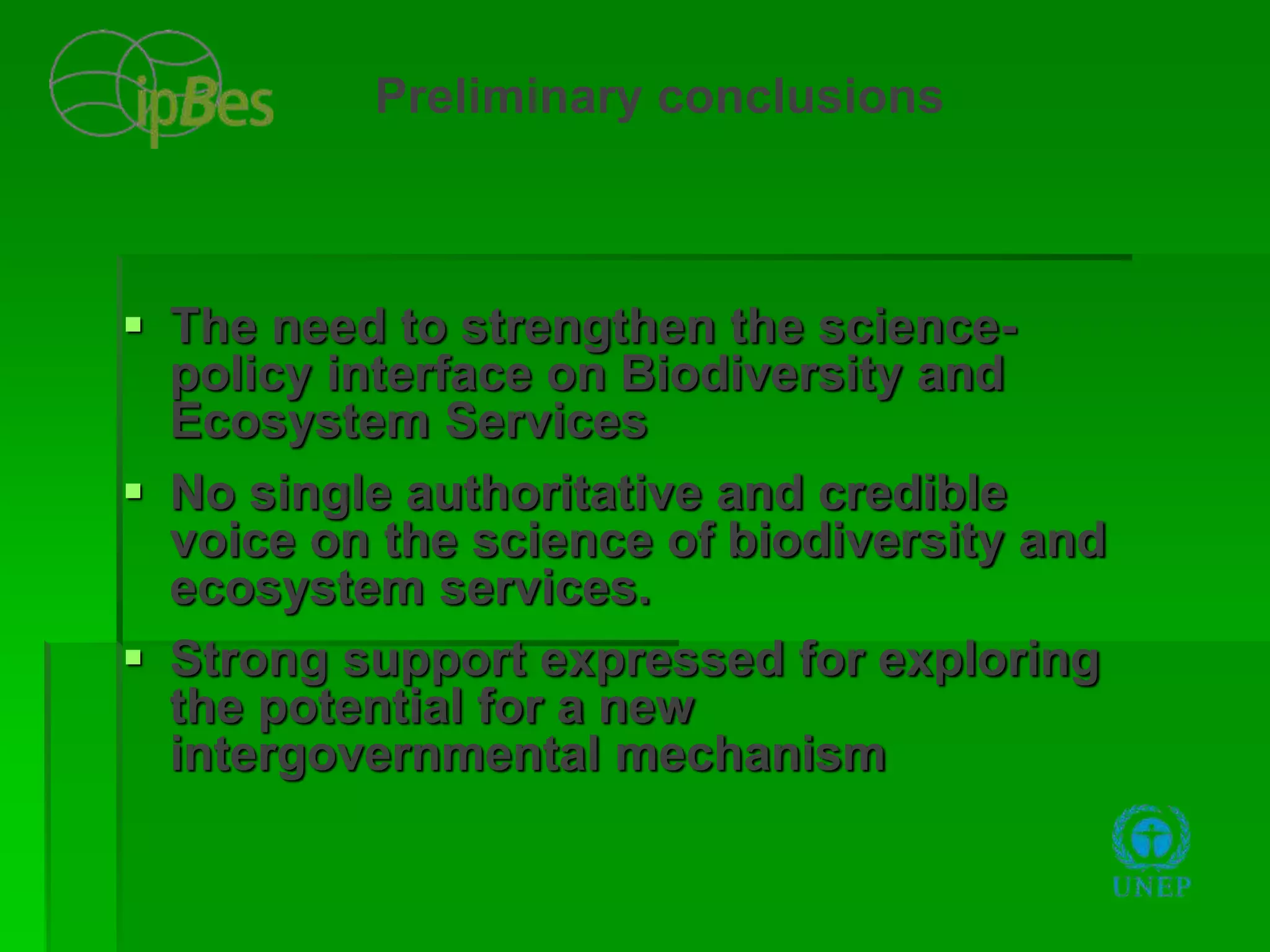  The need to strengthen the science-
policy interface on Biodiversity and
Ecosystem Services
 No single authoritative and credible
voice on the science of biodiversity and
ecosystem services.
 Strong support expressed for exploring
the potential for a new
intergovernmental mechanism
Preliminary conclusions
 