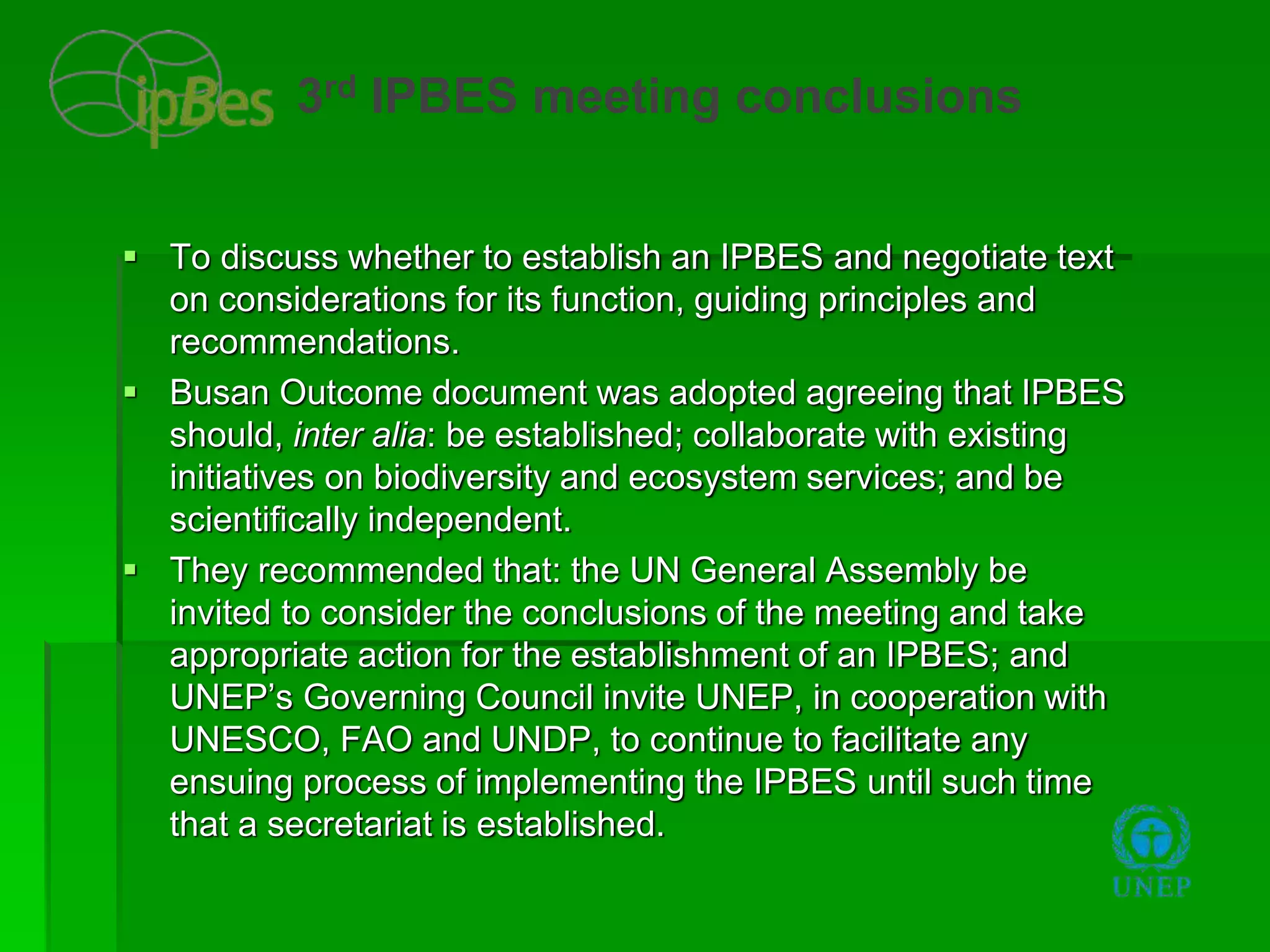  To discuss whether to establish an IPBES and negotiate text
on considerations for its function, guiding principles and
recommendations.
 Busan Outcome document was adopted agreeing that IPBES
should, inter alia: be established; collaborate with existing
initiatives on biodiversity and ecosystem services; and be
scientifically independent.
 They recommended that: the UN General Assembly be
invited to consider the conclusions of the meeting and take
appropriate action for the establishment of an IPBES; and
UNEP’s Governing Council invite UNEP, in cooperation with
UNESCO, FAO and UNDP, to continue to facilitate any
ensuing process of implementing the IPBES until such time
that a secretariat is established.
3rd IPBES meeting conclusions
 