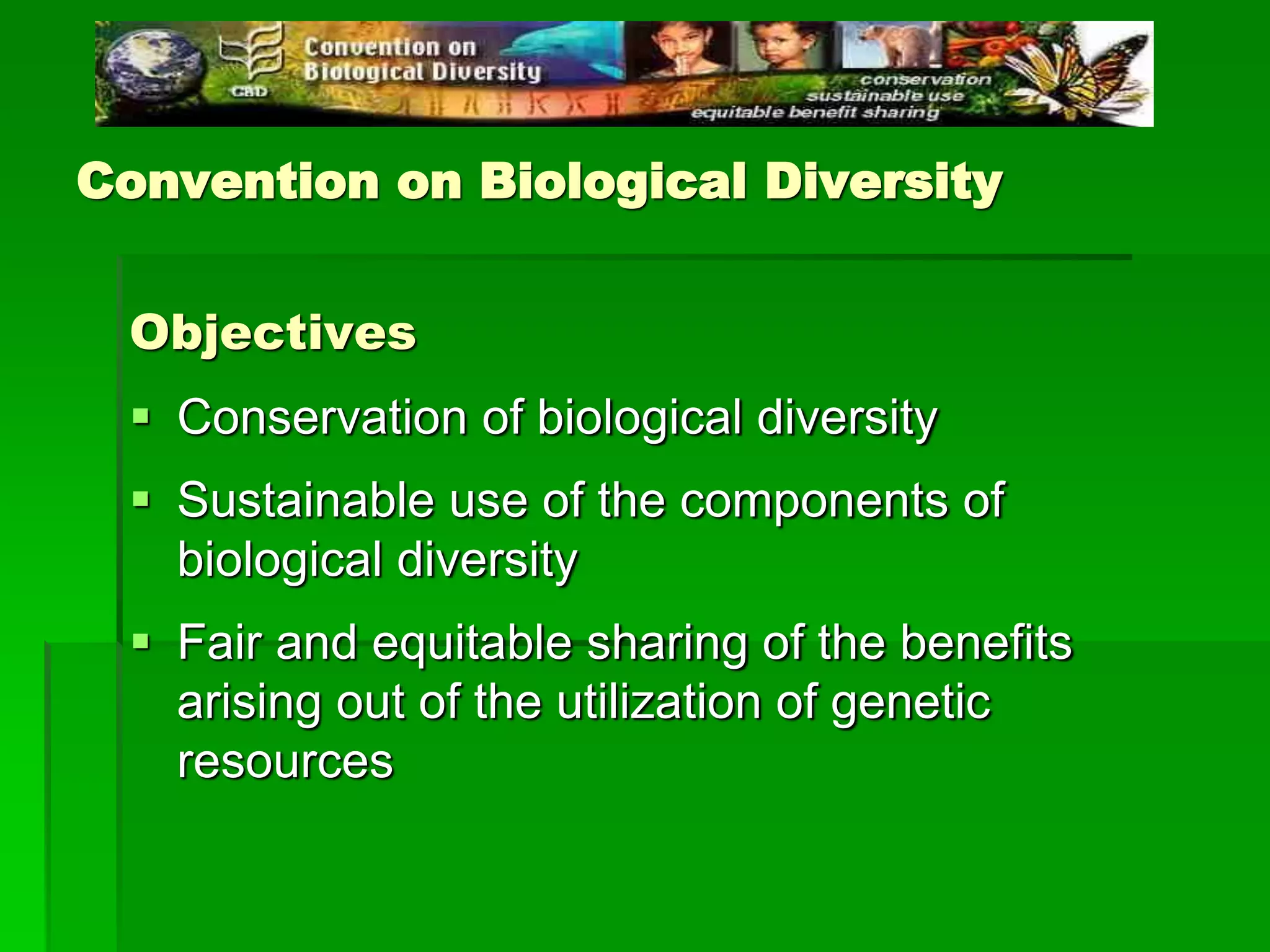 Convention on Biological Diversity
Objectives
 Conservation of biological diversity
 Sustainable use of the components of
biological diversity
 Fair and equitable sharing of the benefits
arising out of the utilization of genetic
resources
 
