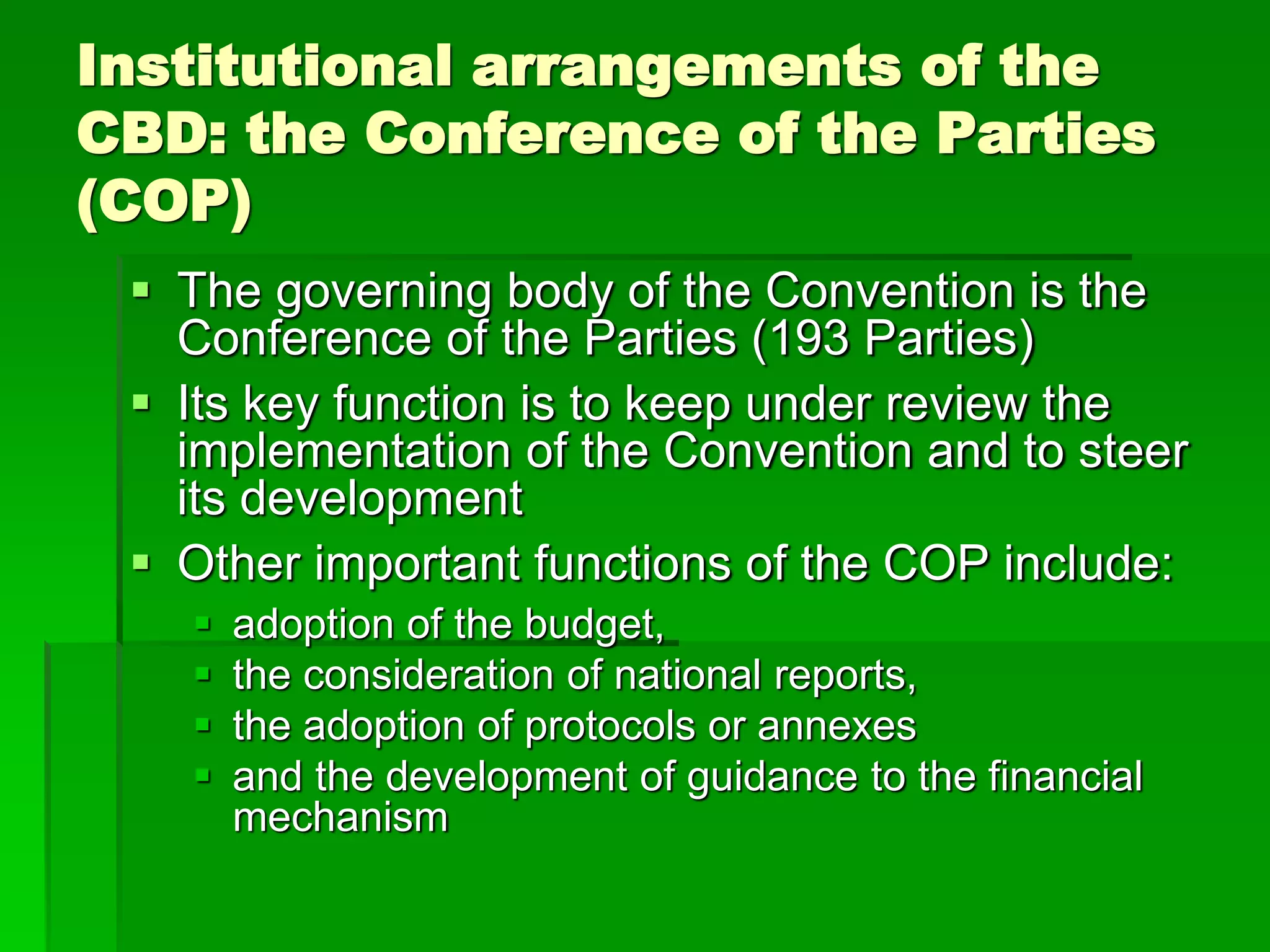 Institutional arrangements of the
CBD: the Conference of the Parties
(COP)
 The governing body of the Convention is the
Conference of the Parties (193 Parties)
 Its key function is to keep under review the
implementation of the Convention and to steer
its development
 Other important functions of the COP include:
 adoption of the budget,
 the consideration of national reports,
 the adoption of protocols or annexes
 and the development of guidance to the financial
mechanism
 