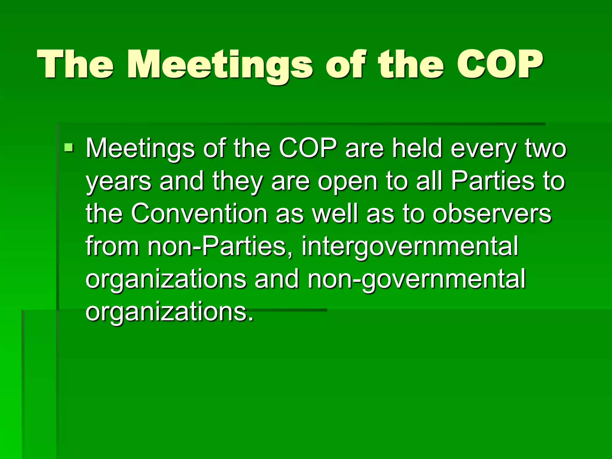 The Meetings of the COP
 Meetings of the COP are held every two
years and they are open to all Parties to
the Convention as well as to observers
from non-Parties, intergovernmental
organizations and non-governmental
organizations.
 