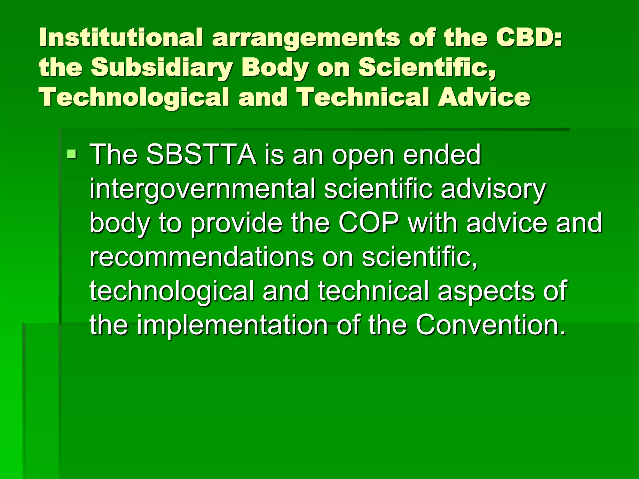 Institutional arrangements of the CBD:
the Subsidiary Body on Scientific,
Technological and Technical Advice
 The SBSTTA is an open ended
intergovernmental scientific advisory
body to provide the COP with advice and
recommendations on scientific,
technological and technical aspects of
the implementation of the Convention.
 