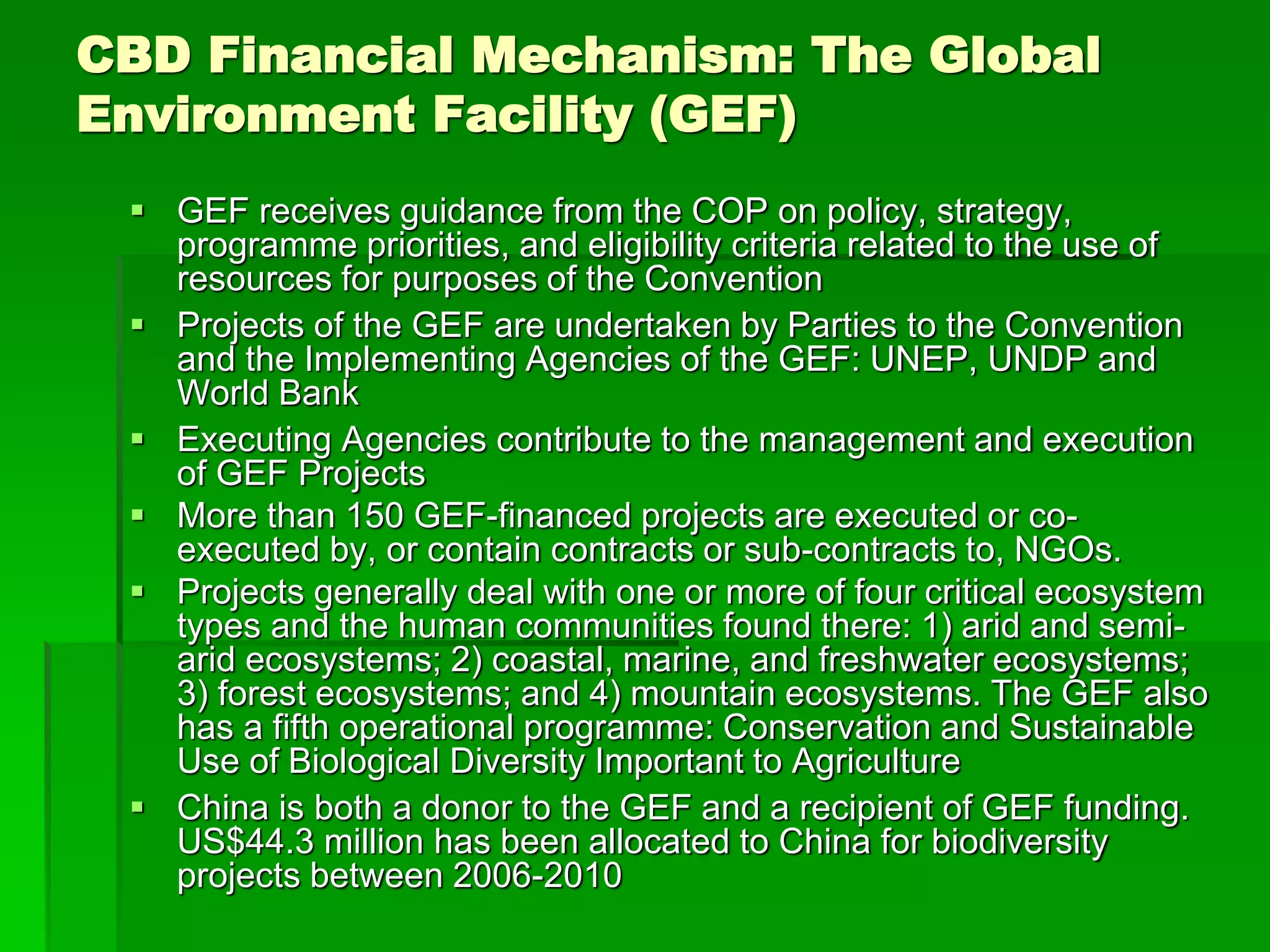 CBD Financial Mechanism: The Global
Environment Facility (GEF)
 GEF receives guidance from the COP on policy, strategy,
programme priorities, and eligibility criteria related to the use of
resources for purposes of the Convention
 Projects of the GEF are undertaken by Parties to the Convention
and the Implementing Agencies of the GEF: UNEP, UNDP and
World Bank
 Executing Agencies contribute to the management and execution
of GEF Projects
 More than 150 GEF-financed projects are executed or co-
executed by, or contain contracts or sub-contracts to, NGOs.
 Projects generally deal with one or more of four critical ecosystem
types and the human communities found there: 1) arid and semi-
arid ecosystems; 2) coastal, marine, and freshwater ecosystems;
3) forest ecosystems; and 4) mountain ecosystems. The GEF also
has a fifth operational programme: Conservation and Sustainable
Use of Biological Diversity Important to Agriculture
 China is both a donor to the GEF and a recipient of GEF funding.
US$44.3 million has been allocated to China for biodiversity
projects between 2006-2010
 