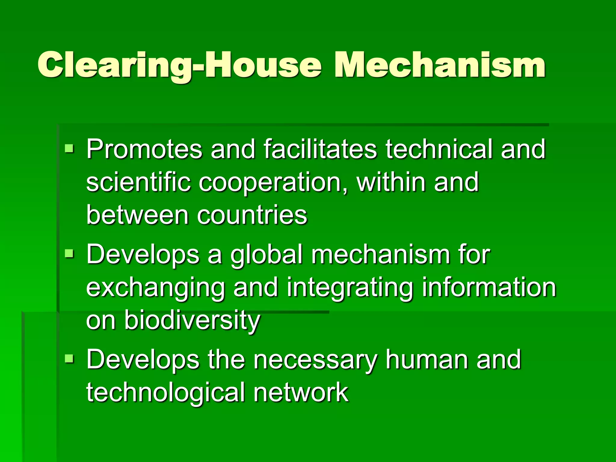 Clearing-House Mechanism
 Promotes and facilitates technical and
scientific cooperation, within and
between countries
 Develops a global mechanism for
exchanging and integrating information
on biodiversity
 Develops the necessary human and
technological network
 
