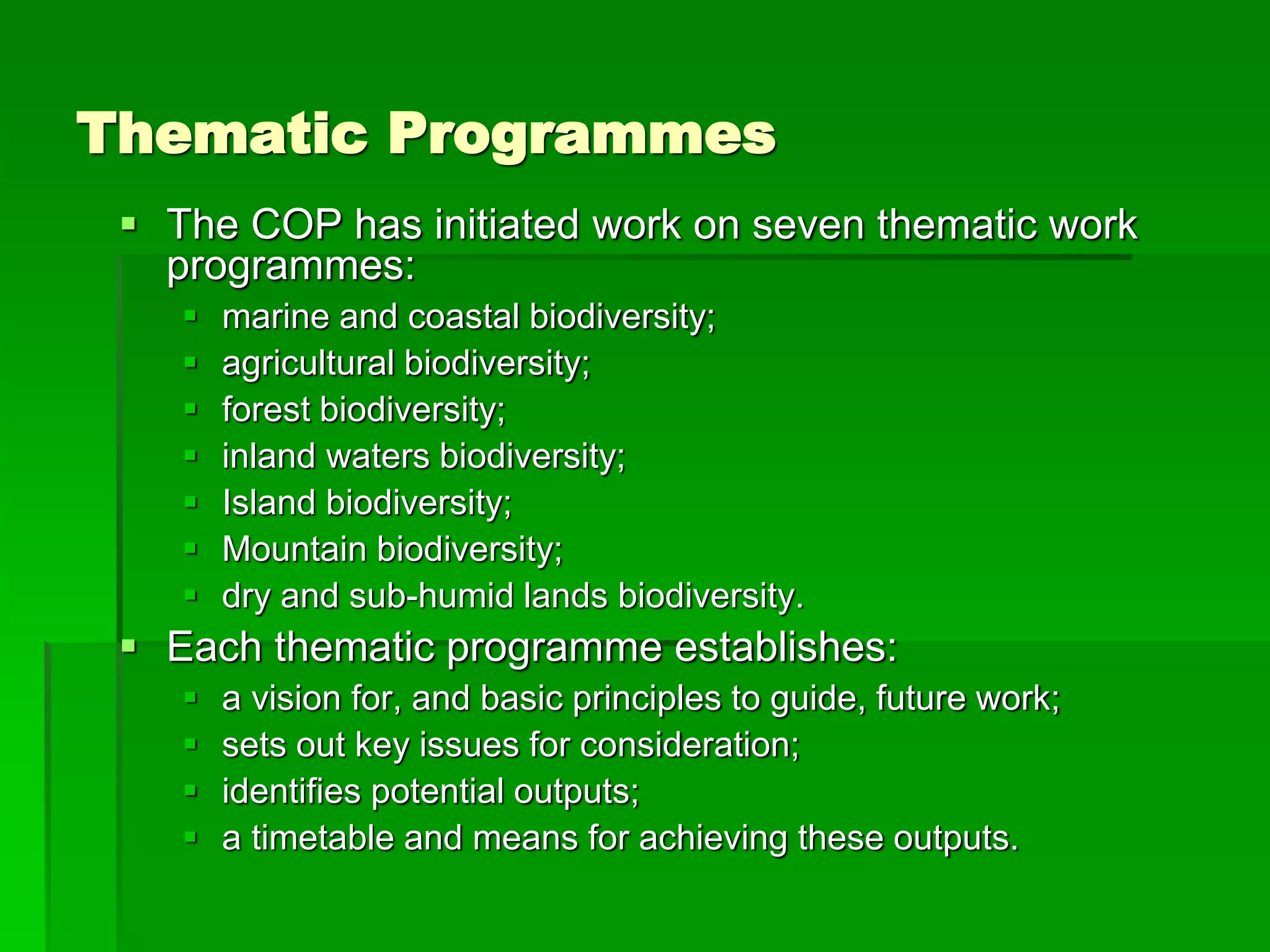 Thematic Programmes
 The COP has initiated work on seven thematic work
programmes:
 marine and coastal biodiversity;
 agricultural biodiversity;
 forest biodiversity;
 inland waters biodiversity;
 Island biodiversity;
 Mountain biodiversity;
 dry and sub-humid lands biodiversity.
 Each thematic programme establishes:
 a vision for, and basic principles to guide, future work;
 sets out key issues for consideration;
 identifies potential outputs;
 a timetable and means for achieving these outputs.
 