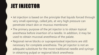 JET INJECTOR
• Jet injection is based on the principle that liquids forced through
very small openings, called jets, at very high pressure can
penetrate intact skin or mucous membrane
• The primary purpose of the jet injector is to obtain topical
anesthesia before insertion of a needle. In addition, it may be
used to obtain mucosal anesthesia of the palate.
• Regional nerve blocks or supraperiosteal injections are still
necessary for complete anesthesia. The jet injector is not an
adequate substitute for the more traditional needle and syringe
in obtaining pulpal or regional block anesthesia
 