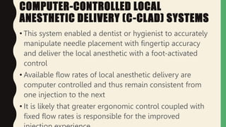 COMPUTER-CONTROLLED LOCAL
ANESTHETIC DELIVERY (C-CLAD) SYSTEMS
• This system enabled a dentist or hygienist to accurately
manipulate needle placement with fingertip accuracy
and deliver the local anesthetic with a foot-activated
control
• Available flow rates of local anesthetic delivery are
computer controlled and thus remain consistent from
one injection to the next
• It is likely that greater ergonomic control coupled with
fixed flow rates is responsible for the improved
 