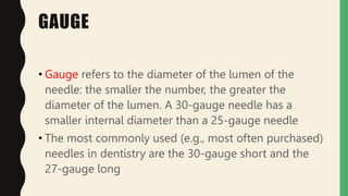 GAUGE
• Gauge refers to the diameter of the lumen of the
needle: the smaller the number, the greater the
diameter of the lumen. A 30-gauge needle has a
smaller internal diameter than a 25-gauge needle
• The most commonly used (e.g., most often purchased)
needles in dentistry are the 30-gauge short and the
27-gauge long
 