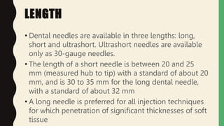 LENGTH
• Dental needles are available in three lengths: long,
short and ultrashort. Ultrashort needles are available
only as 30-gauge needles.
• The length of a short needle is between 20 and 25
mm (measured hub to tip) with a standard of about 20
mm, and is 30 to 35 mm for the long dental needle,
with a standard of about 32 mm
• A long needle is preferred for all injection techniques
for which penetration of significant thicknesses of soft
tissue
 