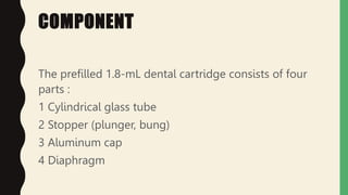 COMPONENT
The prefilled 1.8-mL dental cartridge consists of four
parts :
1 Cylindrical glass tube
2 Stopper (plunger, bung)
3 Aluminum cap
4 Diaphragm
 