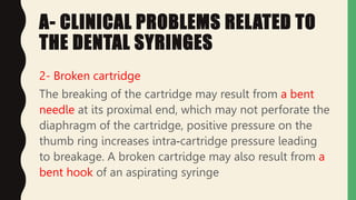 A- CLINICAL PROBLEMS RELATED TO
THE DENTAL SYRINGES
2- Broken cartridge
The breaking of the cartridge may result from a bent
needle at its proximal end, which may not perforate the
diaphragm of the cartridge, positive pressure on the
thumb ring increases intra-cartridge pressure leading
to breakage. A broken cartridge may also result from a
bent hook of an aspirating syringe
 