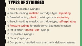 TYPES OF SYRINGES
1 Non-disposable syringes:
a Breech-loading, metallic, cartridge-type, aspirating
b Breech-loading, plastic, cartridge-type, aspirating
c Breech-loading, metallic, cartridge-type, self-aspirating
d Pressure syringe for periodontal ligament injection
e Jet injector (“needle-less” syringe)
2 Disposable syringes
3 “Safety” syringes
4 Computer-controlled local anesthetic delivery systems
 
