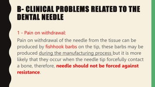 B- CLINICAL PROBLEMS RELATED TO THE
DENTAL NEEDLE
1 - Pain on withdrawal:
Pain on withdrawal of the needle from the tissue can be
produced by fishhook barbs on the tip, these barbs may be
produced during the manufacturing process but it is more
likely that they occur when the needle tip forcefully contact
a bone, therefore, needle should not be forced against
resistance.
 