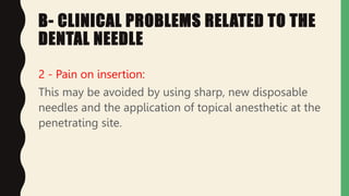 B- CLINICAL PROBLEMS RELATED TO THE
DENTAL NEEDLE
2 - Pain on insertion:
This may be avoided by using sharp, new disposable
needles and the application of topical anesthetic at the
penetrating site.
 