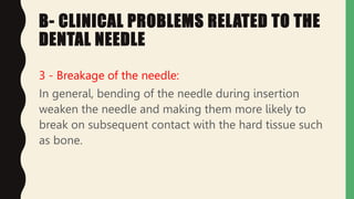 B- CLINICAL PROBLEMS RELATED TO THE
DENTAL NEEDLE
3 - Breakage of the needle:
In general, bending of the needle during insertion
weaken the needle and making them more likely to
break on subsequent contact with the hard tissue such
as bone.
 