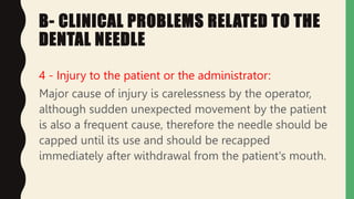 B- CLINICAL PROBLEMS RELATED TO THE
DENTAL NEEDLE
4 - Injury to the patient or the administrator:
Major cause of injury is carelessness by the operator,
although sudden unexpected movement by the patient
is also a frequent cause, therefore the needle should be
capped until its use and should be recapped
immediately after withdrawal from the patient's mouth.
 