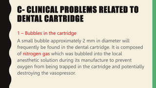 C- CLINICAL PROBLEMS RELATED TO
DENTAL CARTRIDGE
1 – Bubbles in the cartridge
A small bubble approximately 2 mm in diameter will
frequently be found in the dental cartridge. It is composed
of nitrogen gas which was bubbled into the local
anesthetic solution during its manufacture to prevent
oxygen from being trapped in the cartridge and potentially
destroying the vasopressor.
 