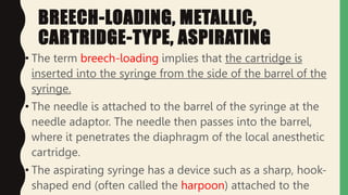 BREECH-LOADING, METALLIC,
CARTRIDGE-TYPE, ASPIRATING
• The term breech-loading implies that the cartridge is
inserted into the syringe from the side of the barrel of the
syringe.
• The needle is attached to the barrel of the syringe at the
needle adaptor. The needle then passes into the barrel,
where it penetrates the diaphragm of the local anesthetic
cartridge.
• The aspirating syringe has a device such as a sharp, hook-
shaped end (often called the harpoon) attached to the
 