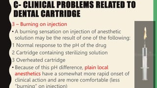 C- CLINICAL PROBLEMS RELATED TO
DENTAL CARTRIDGE
3 – Burning on injection
• A burning sensation on injection of anesthetic
solution may be the result of one of the following:
1 Normal response to the pH of the drug
2 Cartridge containing sterilizing solution
3 Overheated cartridge
• Because of this pH difference, plain local
anesthetics have a somewhat more rapid onset of
clinical action and are more comfortable (less
“burning” on injection)
 