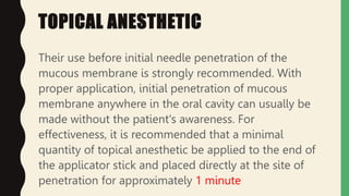 TOPICAL ANESTHETIC
Their use before initial needle penetration of the
mucous membrane is strongly recommended. With
proper application, initial penetration of mucous
membrane anywhere in the oral cavity can usually be
made without the patient's awareness. For
effectiveness, it is recommended that a minimal
quantity of topical anesthetic be applied to the end of
the applicator stick and placed directly at the site of
penetration for approximately 1 minute
 