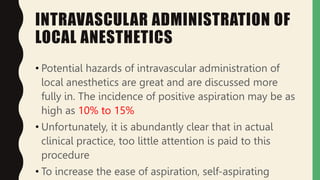 INTRAVASCULAR ADMINISTRATION OF
LOCAL ANESTHETICS
• Potential hazards of intravascular administration of
local anesthetics are great and are discussed more
fully in. The incidence of positive aspiration may be as
high as 10% to 15%
• Unfortunately, it is abundantly clear that in actual
clinical practice, too little attention is paid to this
procedure
• To increase the ease of aspiration, self-aspirating
 