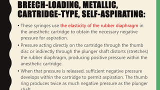 BREECH-LOADING, METALLIC,
CARTRIDGE-TYPE, SELF-ASPIRATING:
• These syringes use the elasticity of the rubber diaphragm in
the anesthetic cartridge to obtain the necessary negative
pressure for aspiration.
• Pressure acting directly on the cartridge through the thumb
disc or indirectly through the plunger shaft distorts (stretches)
the rubber diaphragm, producing positive pressure within the
anesthetic cartridge.
• When that pressure is released, sufficient negative pressure
develops within the cartridge to permit aspiration. The thumb
ring produces twice as much negative pressure as the plunger
 