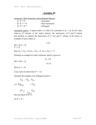 NPTEL – Physics – Mathematical Physics - 1
Lecture 16
Symmetric, Skew Symmetric and orthogonal Matrices
Page 4 of 17
Joint initiative of IITs and IISc – Funded by MHRD
1) 𝐴𝑇 = 𝐴
2) 𝐴𝑇 = −𝐴
3) 𝐴𝑇 = 𝐴−1
∶ Symmetric
∶ Skew Symmetric
∶ Orthognal
Symmetric matrix : A square matrix A is said to be symmetric if 𝐴𝑖𝑗 = 𝐴𝑗𝑖 for all i and j
where (𝑖, 𝑗)𝑡ℎ element of the matrix denotes the intersection of 𝑖𝑡ℎ and 𝑗𝑡ℎ column
and similarly 𝐴𝑗𝑖 denotes the intersection of 𝑗𝑡ℎ row and 𝑖𝑡ℎ column of the matrix A.
Example of such a matrix is,
1 2 5
[𝐴] = [2 5 − 7]
5 − 7 3
Here 𝐴12 = 𝐴21 = 2; 𝐴13 = 𝐴31 = 5, 𝐴23 = 𝐴32 = −7
Similarly an example of a skew symmetric matrix is given as
0 − 5 4
[𝐴] = [5 0 − 1]
−4 1 0
Here 𝐴𝑖𝑗 = −𝐴𝑗𝑖
It can easily be shown that 𝐴𝑇 = −𝐴
Similarly the example of an orthogonal matrix is
𝐴 = 2⁄3
⁄3 − ⁄3 ⁄3
− 1⁄3
( 2
3
2⁄3
1⁄3 )
1 2 2
− 2⁄3 .
⁄
One can check 𝐴𝑇𝐴 = 1
Or 𝐴𝑇 = 𝐴−1
 