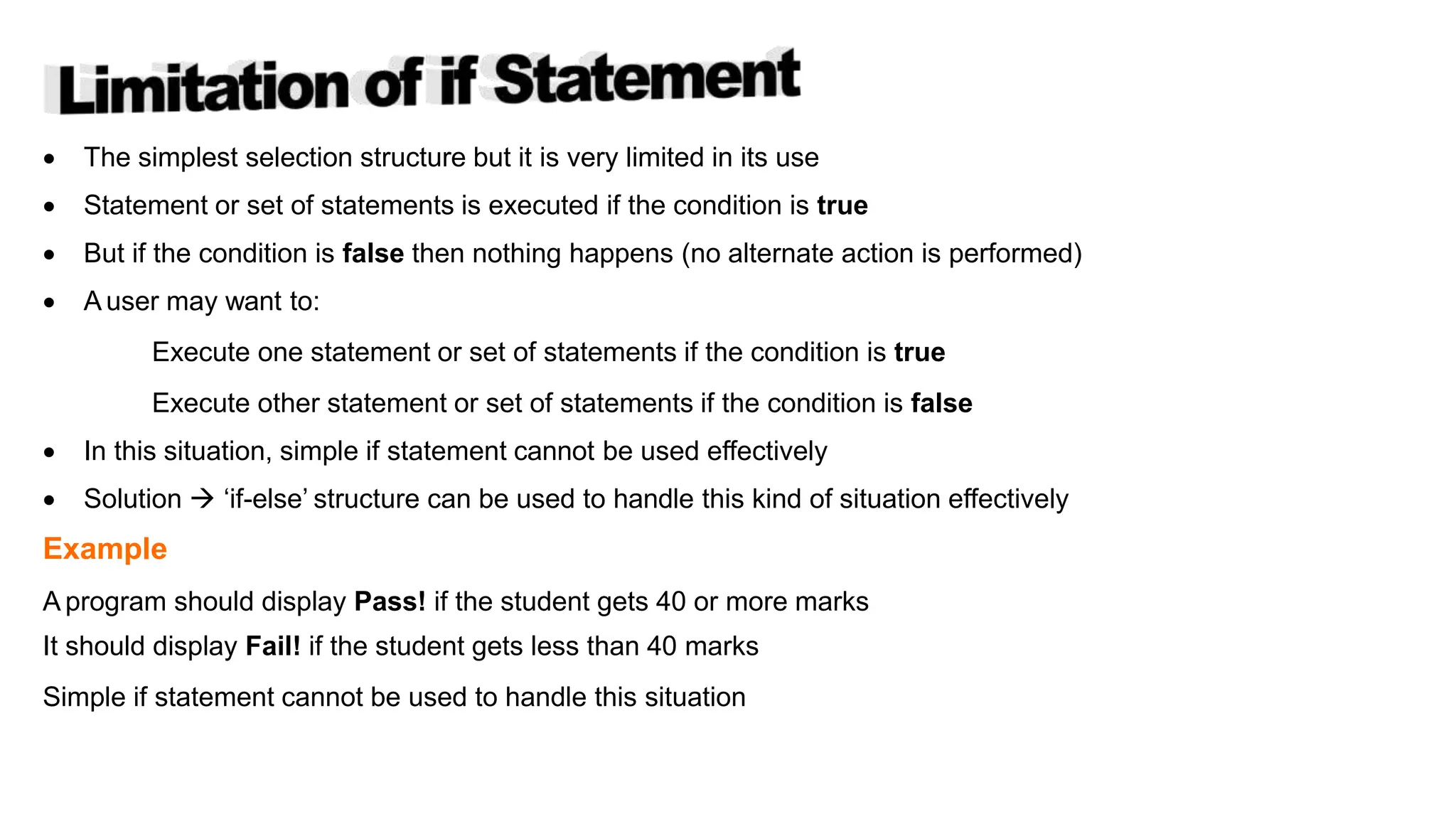  The simplest selection structure but it is very limited in its use
 Statement or set of statements is executed if the condition is true
 But if the condition is false then nothing happens (no alternate action is performed)
 A user may want to:
Execute one statement or set of statements if the condition is true
Execute other statement or set of statements if the condition is false
 In this situation, simple if statement cannot be used effectively
 Solution  ‘if-else’ structure can be used to handle this kind of situation effectively
Example
A program should display Pass! if the student gets 40 or more marks
It should display Fail! if the student gets less than 40 marks
Simple if statement cannot be used to handle this situation
Copyright @ IT Series
 