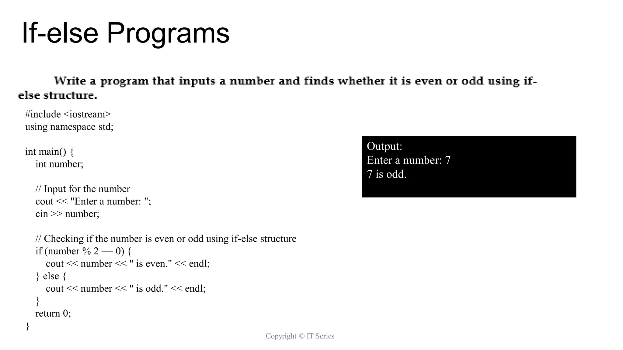 If-else Programs
Copyright © IT Series
Copyright @ IT
#include <iostream>
using namespace std;
int main() {
int number;
// Input for the number
cout << "Enter a number: ";
cin >> number;
// Checking if the number is even or odd using if-else structure
if (number % 2 == 0) {
cout << number << " is even." << endl;
} else {
cout << number << " is odd." << endl;
}
return 0;
}
Output:
Enter a number: 7
7 is odd.
 