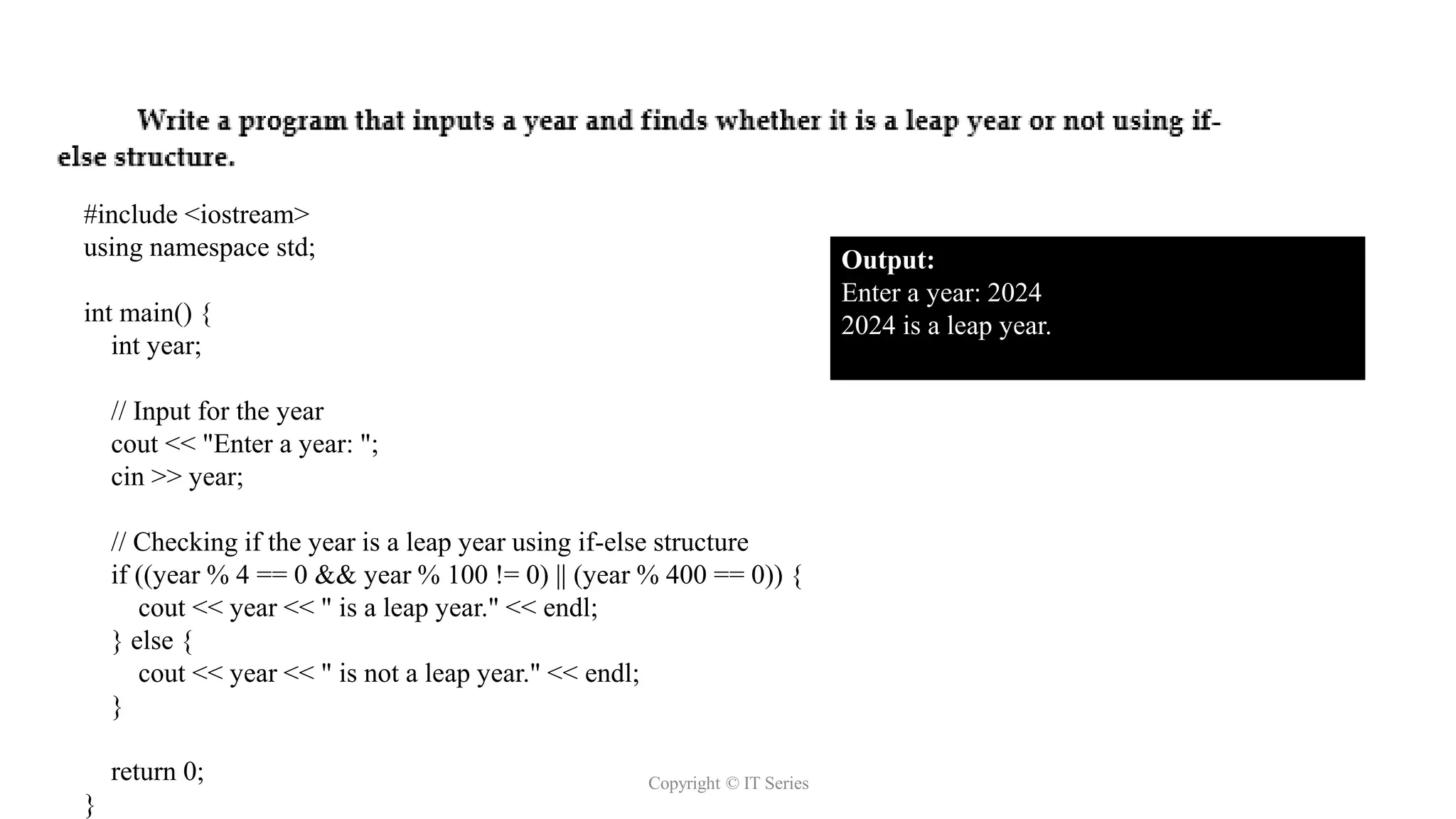 Copyright © IT Series
#include <iostream>
using namespace std;
int main() {
int year;
// Input for the year
cout << "Enter a year: ";
cin >> year;
// Checking if the year is a leap year using if-else structure
if ((year % 4 == 0 && year % 100 != 0) || (year % 400 == 0)) {
cout << year << " is a leap year." << endl;
} else {
cout << year << " is not a leap year." << endl;
}
return 0;
}
Output:
Enter a year: 2024
2024 is a leap year.
 