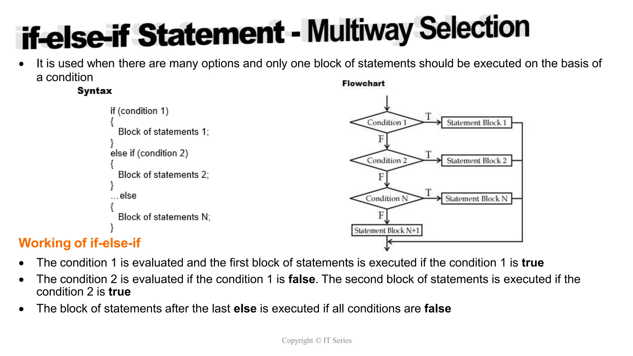  It is used when there are many options and only one block of statements should be executed on the basis of
a condition
Working of if-else-if
 The condition 1 is evaluated and the first block of statements is executed if the condition 1 is true
 The condition 2 is evaluated if the condition 1 is false. The second block of statements is executed if the
condition 2 is true
 The block of statements after the last else is executed if all conditions are false
Copyright © IT Series
 