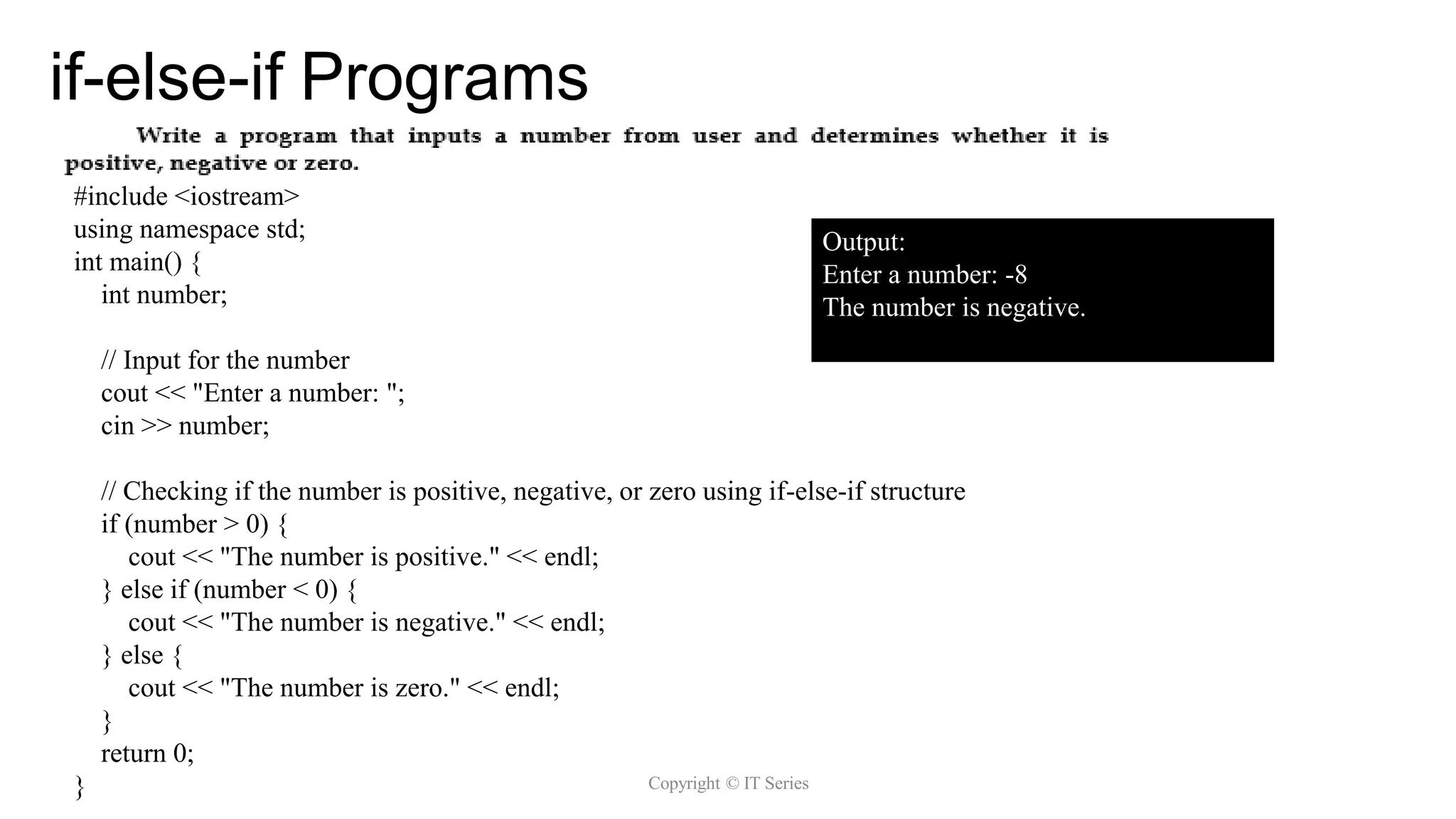 if-else-if Programs
Copyright © IT Series
Copyright @ IT Series
#include <iostream>
using namespace std;
int main() {
int number;
// Input for the number
cout << "Enter a number: ";
cin >> number;
// Checking if the number is positive, negative, or zero using if-else-if structure
if (number > 0) {
cout << "The number is positive." << endl;
} else if (number < 0) {
cout << "The number is negative." << endl;
} else {
cout << "The number is zero." << endl;
}
return 0;
}
Output:
Enter a number: -8
The number is negative.
 