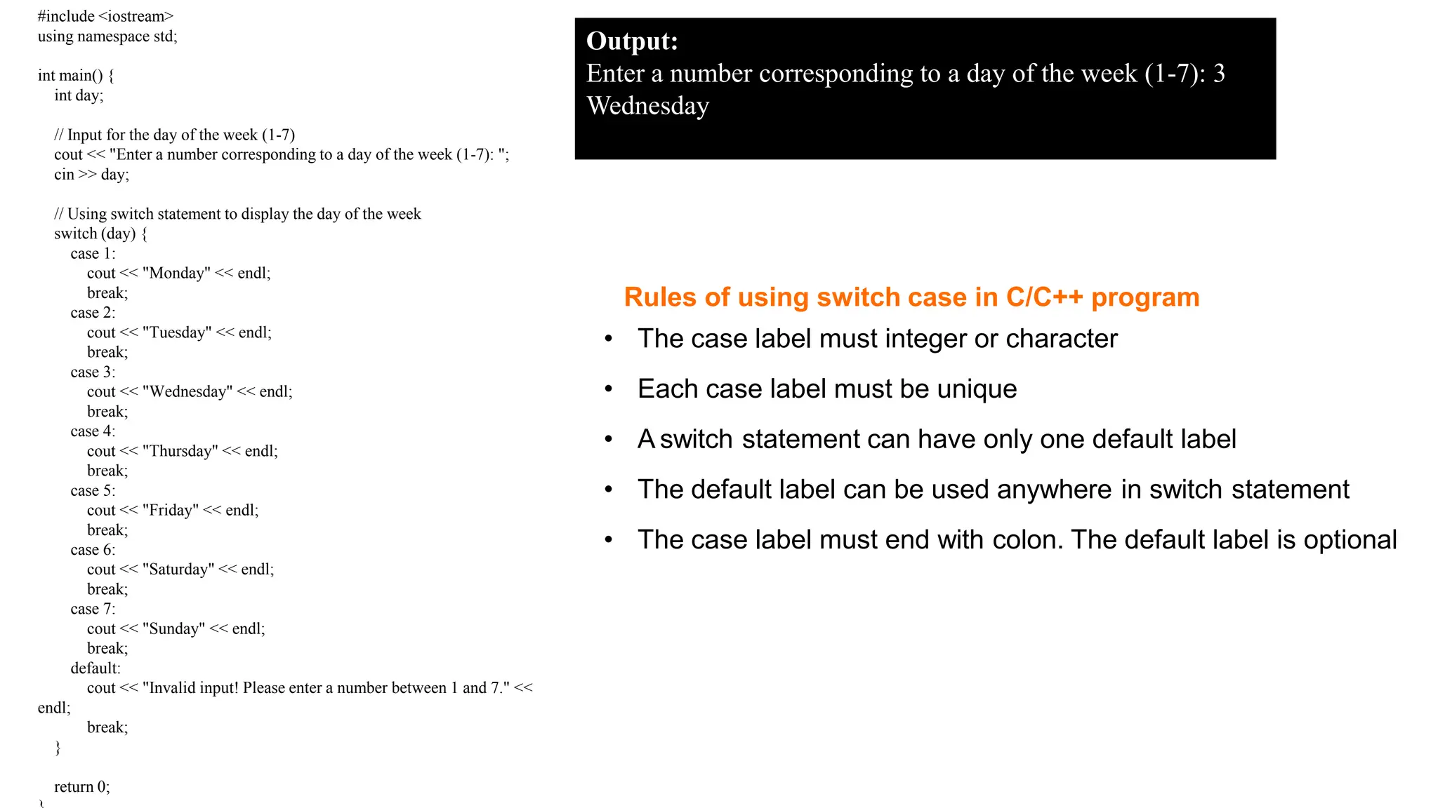 Rules of using switch case in C/C++ program
• The case label must integer or character
• Each case label must be unique
• A switch statement can have only one default label
• The default label can be used anywhere in switch statement
• The case label must end with colon. The default label is optional
Copyright @ IT Series
#include <iostream>
using namespace std;
int main() {
int day;
// Input for the day of the week (1-7)
cout << "Enter a number corresponding to a day of the week (1-7): ";
cin >> day;
// Using switch statement to display the day of the week
switch (day) {
case 1:
cout << "Monday" << endl;
break;
case 2:
cout << "Tuesday" << endl;
break;
case 3:
cout << "Wednesday" << endl;
break;
case 4:
cout << "Thursday" << endl;
break;
case 5:
cout << "Friday" << endl;
break;
case 6:
cout << "Saturday" << endl;
break;
case 7:
cout << "Sunday" << endl;
break;
default:
cout << "Invalid input! Please enter a number between 1 and 7." <<
endl;
break;
}
return 0;
Output:
Enter a number corresponding to a day of the week (1-7): 3
Wednesday
 