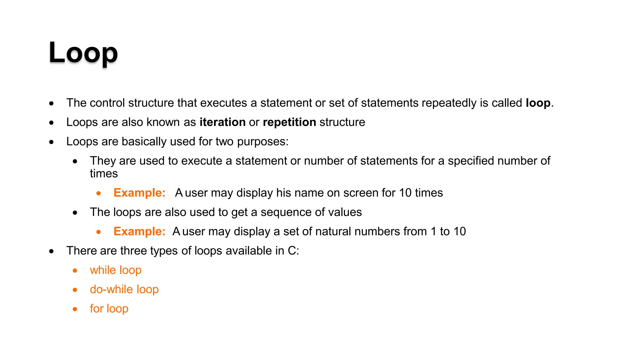 Loop
 The control structure that executes a statement or set of statements repeatedly is called loop.
 Loops are also known as iteration or repetition structure
 Loops are basically used for two purposes:
 They are used to execute a statement or number of statements for a specified number of
times
 Example: A user may display his name on screen for 10 times
 The loops are also used to get a sequence of values
 Example: A user may display a set of natural numbers from 1 to 10
 There are three types of loops available in C:
 while loop
 do-while loop
 for loop
 