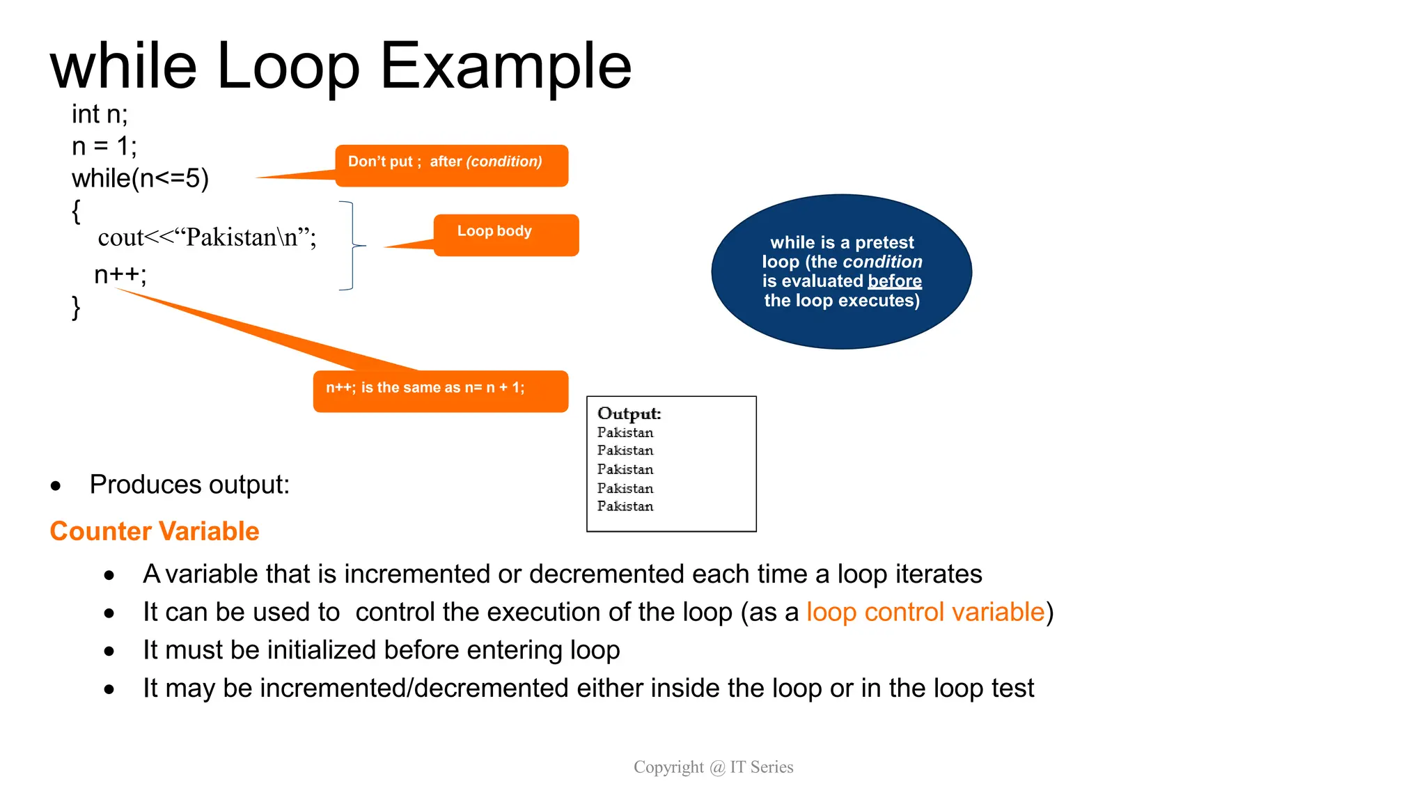 while Loop Example
Copyright @ IT Series
int n;
n = 1;
while(n<=5)
{
printf(“Pakistann");
n++;
}
 Produces output:
Counter Variable
 A variable that is incremented or decremented each time a loop iterates
 It can be used to control the execution of the loop (as a loop control variable)
 It must be initialized before entering loop
 It may be incremented/decremented either inside the loop or in the loop test
n++; is the same as n= n + 1;
Don’t put ; after (condition)
Loop body
while is a pretest
loop (the condition
is evaluated before
the loop executes)
cout<<“Pakistann”;
 