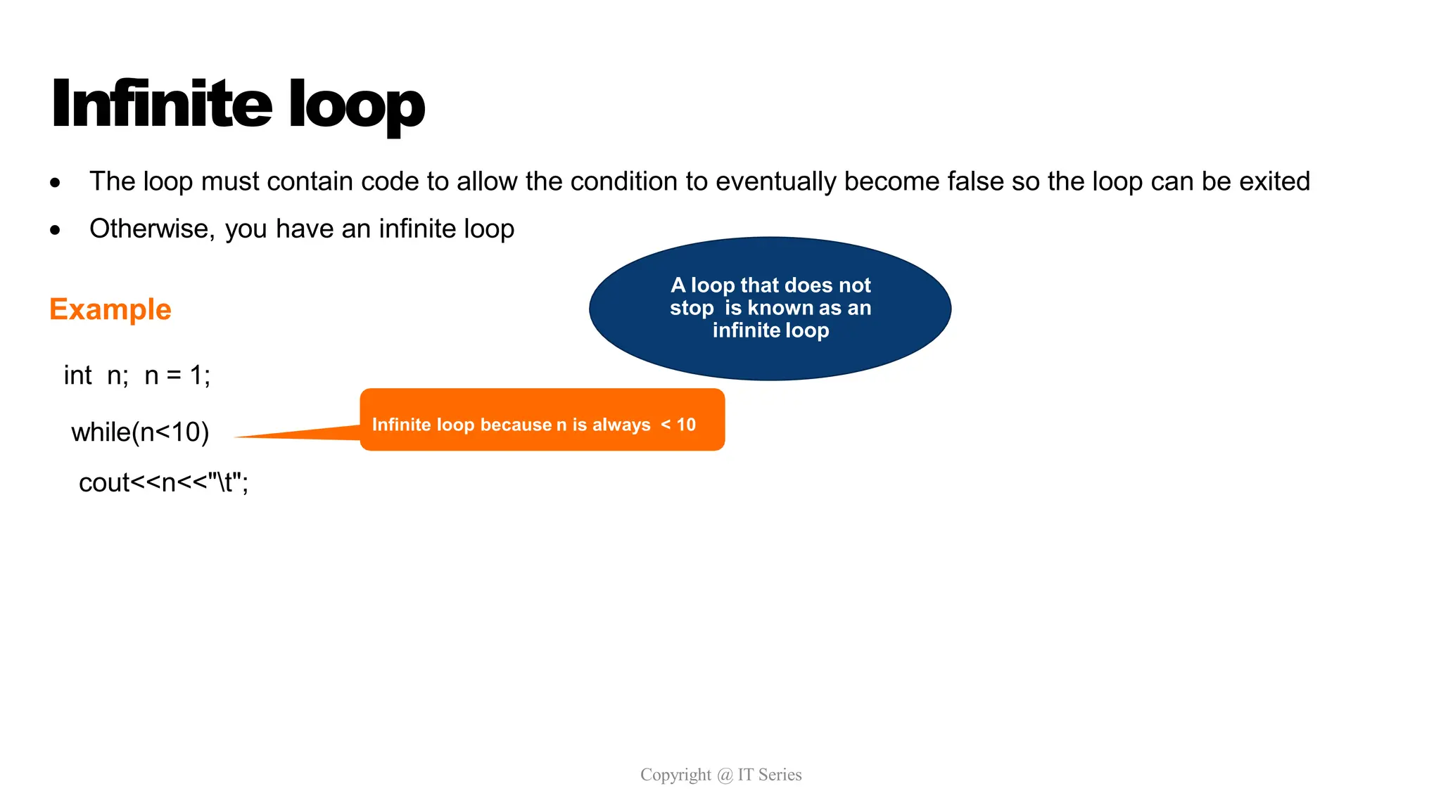 Infinite loop
Copyright @ IT Series
 The loop must contain code to allow the condition to eventually become false so the loop can be exited
 Otherwise, you have an infinite loop
Example
int n; n = 1;
while(n<10)
cout<<n<<"t";
Infinite loop because n is always < 10
A loop that does not
stop is known as an
infinite loop
 