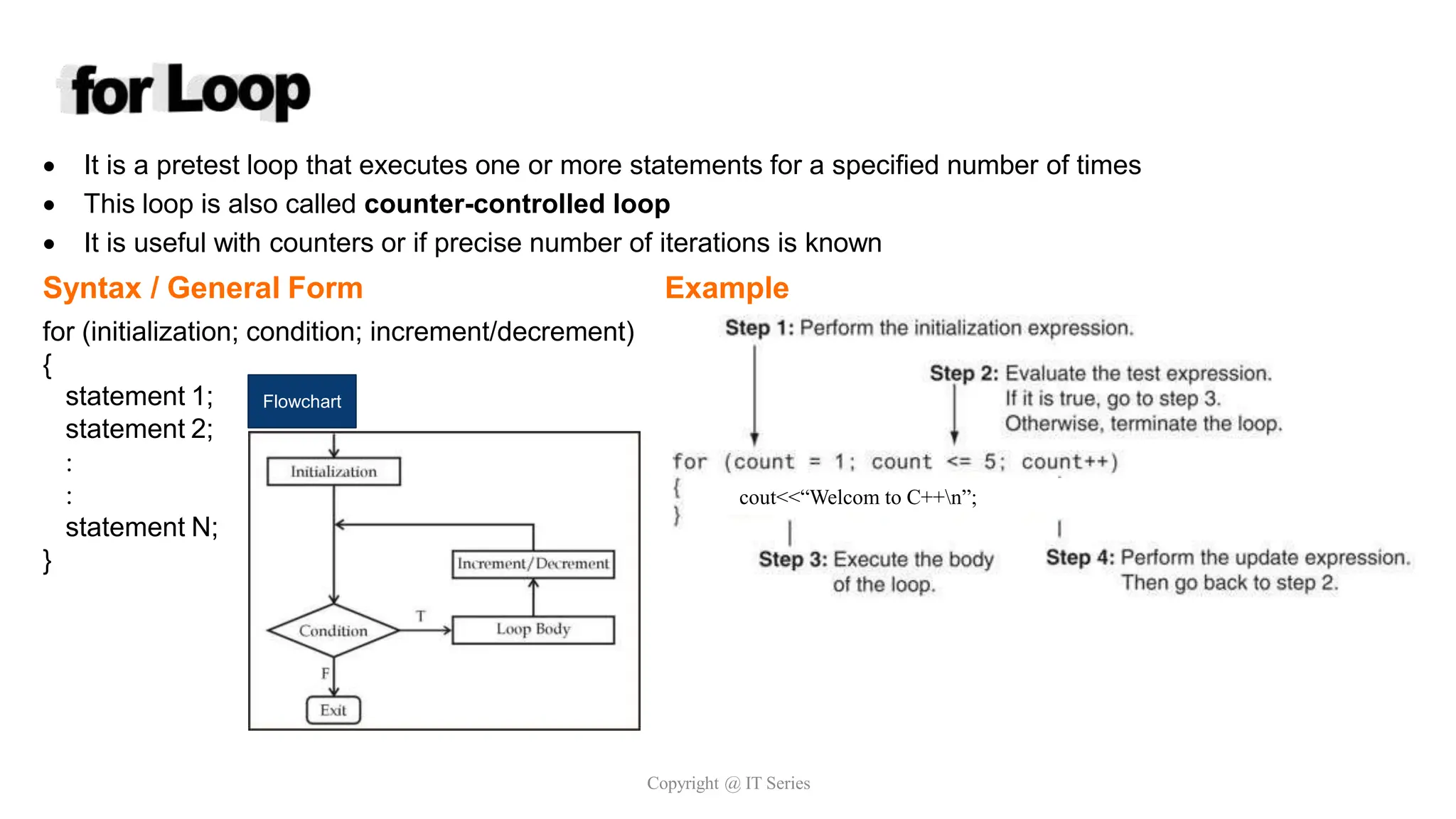  It is a pretest loop that executes one or more statements for a specified number of times
 This loop is also called counter-controlled loop
 It is useful with counters or if precise number of iterations is known
Syntax / General Form Example
for (initialization; condition; increment/decrement)
{
statement 1;
statement 2;


statement N;
}
Flowchart
Copyright @ IT Series
cout<<“Welcom to C++n”;
 