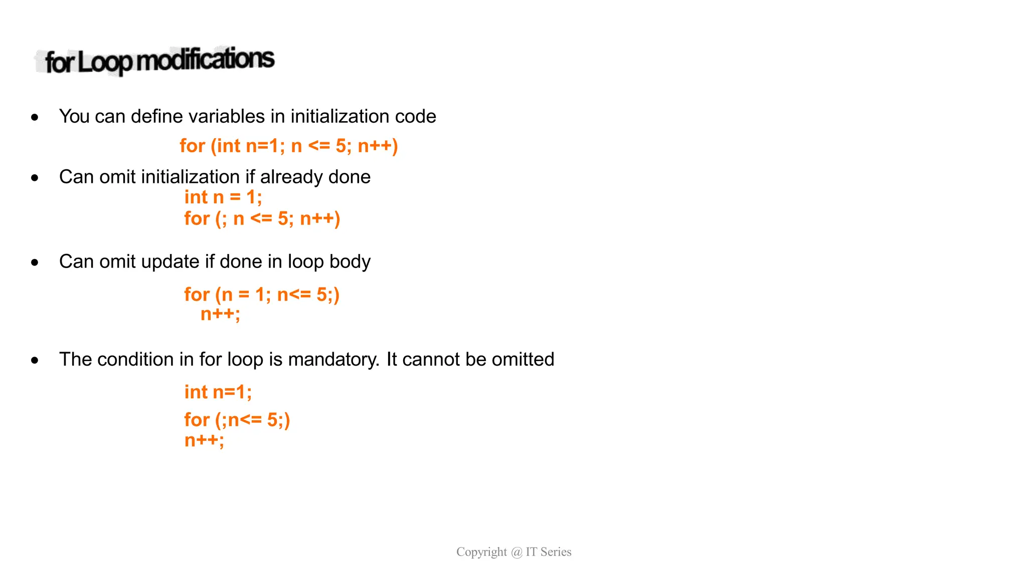  You can define variables in initialization code
for (int n=1; n <= 5; n++)
 Can omit initialization if already done
int n = 1;
for (; n <= 5; n++)
 Can omit update if done in loop body
for (n = 1; n<= 5;)
n++;
 The condition in for loop is mandatory. It cannot be omitted
int n=1;
for (;n<= 5;)
n++;
Copyright @ IT Series
 