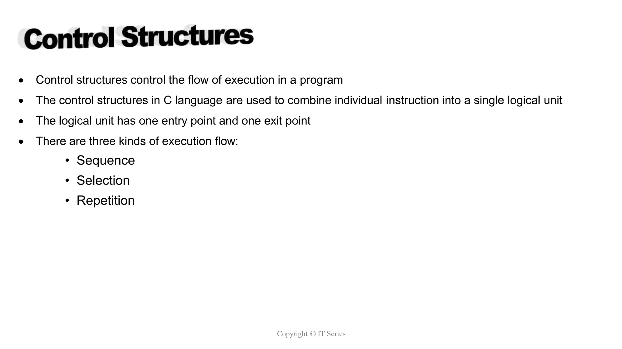  Control structures control the flow of execution in a program
 The control structures in C language are used to combine individual instruction into a single logical unit
 The logical unit has one entry point and one exit point
 There are three kinds of execution flow:
• Sequence
• Selection
• Repetition
Copyright © IT Series
 