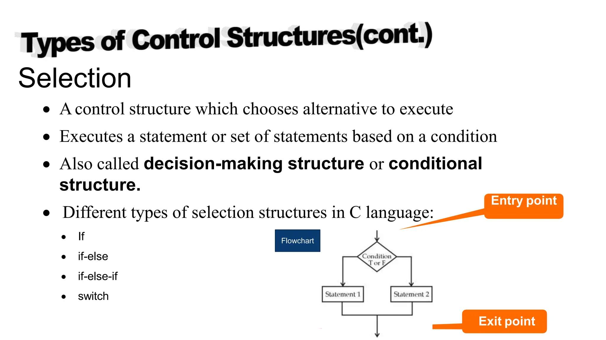 Selection
 A control structure which chooses alternative to execute
 Executes a statement or set of statements based on a condition
 Also called decision-making structure or conditional
structure.
 Different types of selection structures in C language:
 If
 if-else
 if-else-if
 switch
Flowchart
Copyright @ IT Series
Exit point
Entry point
 