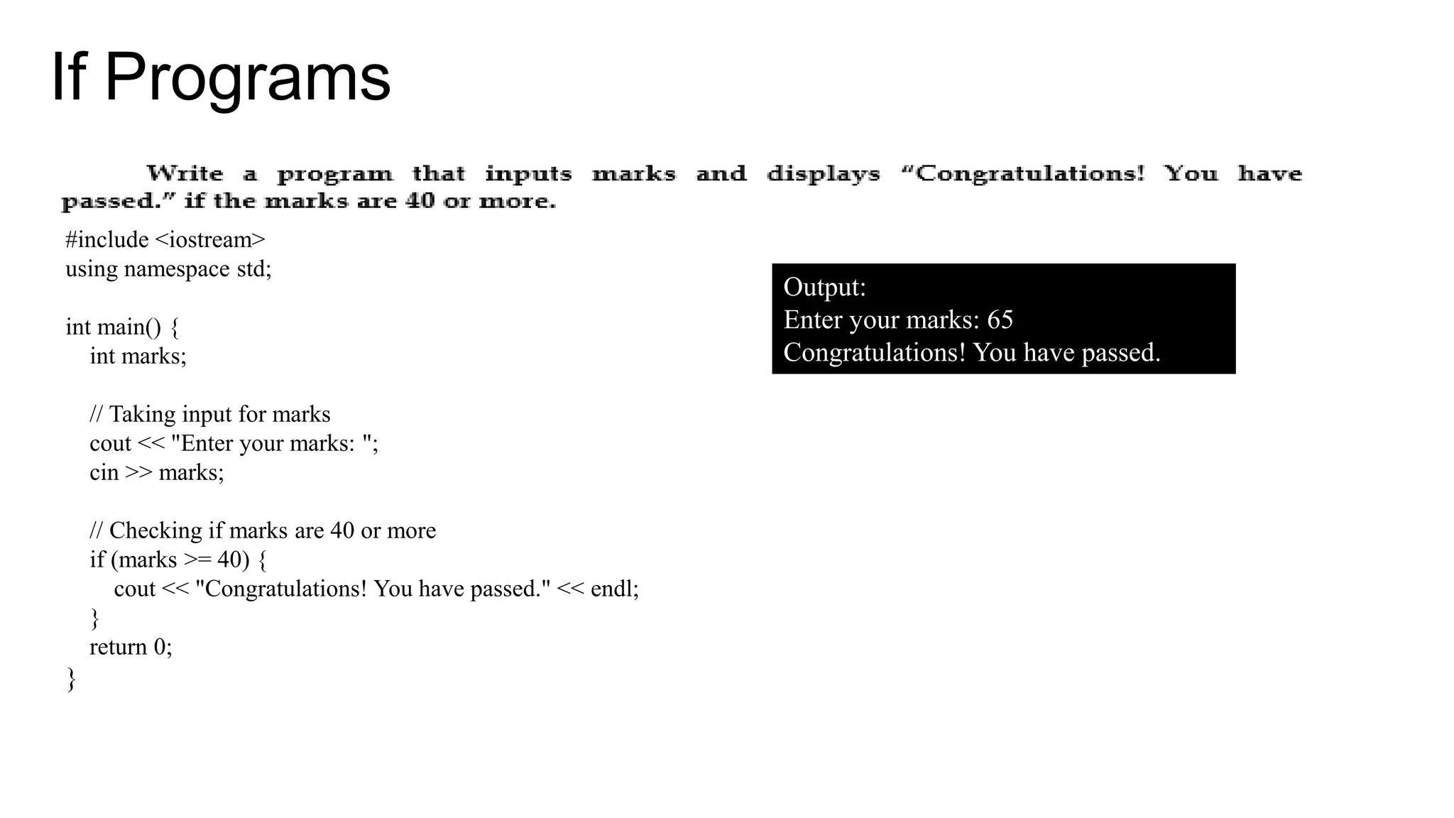 If Programs
#include <iostream>
using namespace std;
int main() {
int marks;
// Taking input for marks
cout << "Enter your marks: ";
cin >> marks;
// Checking if marks are 40 or more
if (marks >= 40) {
cout << "Congratulations! You have passed." << endl;
}
return 0;
}
Output:
Enter your marks: 65
Congratulations! You have passed.
 