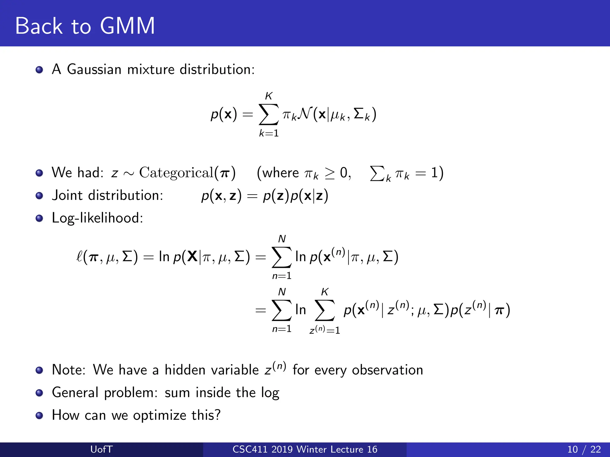 Back to GMM
A Gaussian mixture distribution:
p(x) =
K
X
k=1
πk N(x|µk , Σk )
We had: z ∼ Categorical(π) (where πk ≥ 0,
P
k πk = 1)
Joint distribution: p(x, z) = p(z)p(x|z)
Log-likelihood:
`(π, µ, Σ) = ln p(X|π, µ, Σ) =
N
X
n=1
ln p(x(n)
|π, µ, Σ)
=
N
X
n=1
ln
K
X
z(n)=1
p(x(n)
| z(n)
; µ, Σ)p(z(n)
| π)
Note: We have a hidden variable z(n)
for every observation
General problem: sum inside the log
How can we optimize this?
UofT CSC411 2019 Winter Lecture 16 10 / 22
 