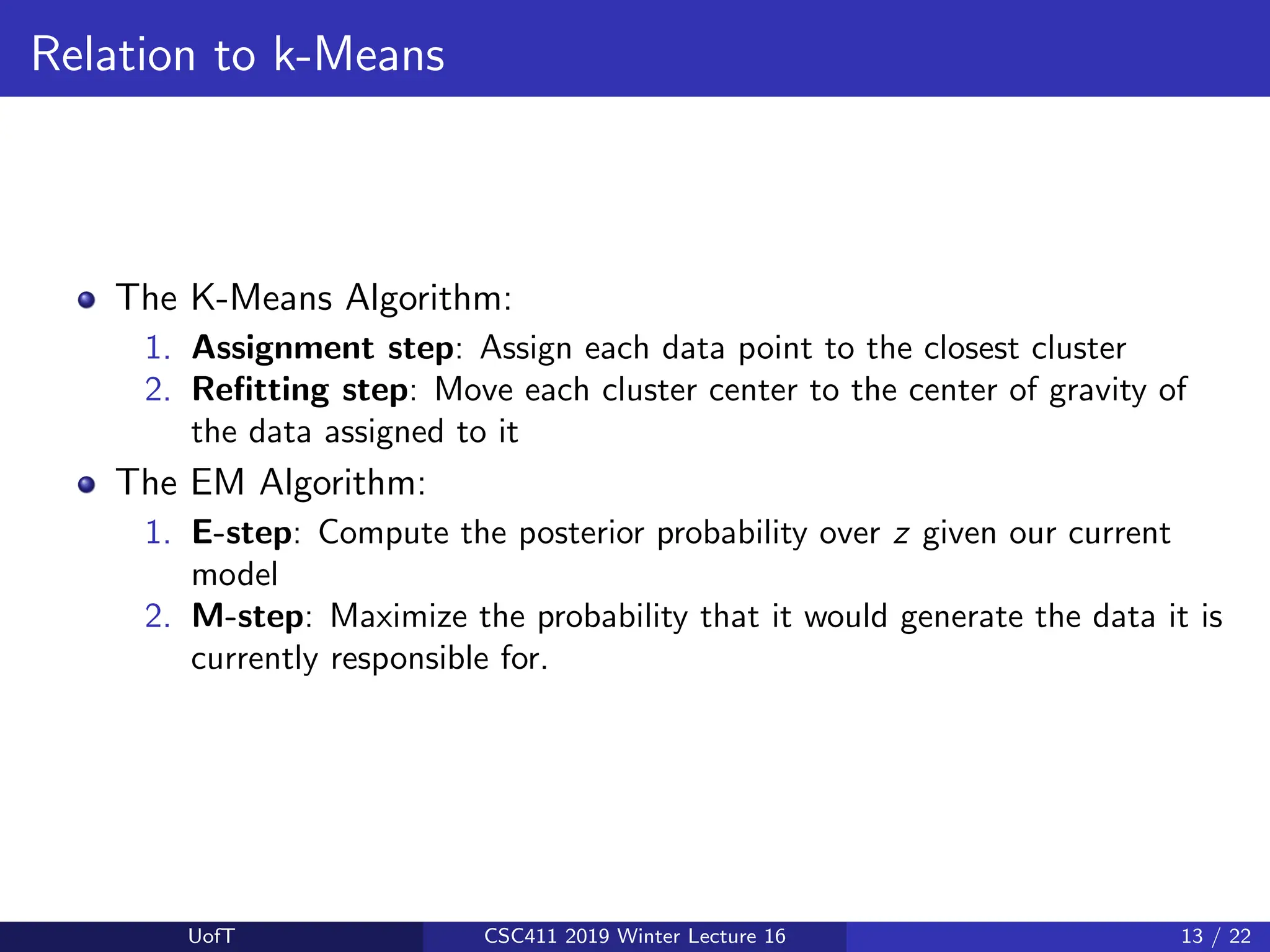 Relation to k-Means
The K-Means Algorithm:
1. Assignment step: Assign each data point to the closest cluster
2. Refitting step: Move each cluster center to the center of gravity of
the data assigned to it
The EM Algorithm:
1. E-step: Compute the posterior probability over z given our current
model
2. M-step: Maximize the probability that it would generate the data it is
currently responsible for.
UofT CSC411 2019 Winter Lecture 16 13 / 22
 