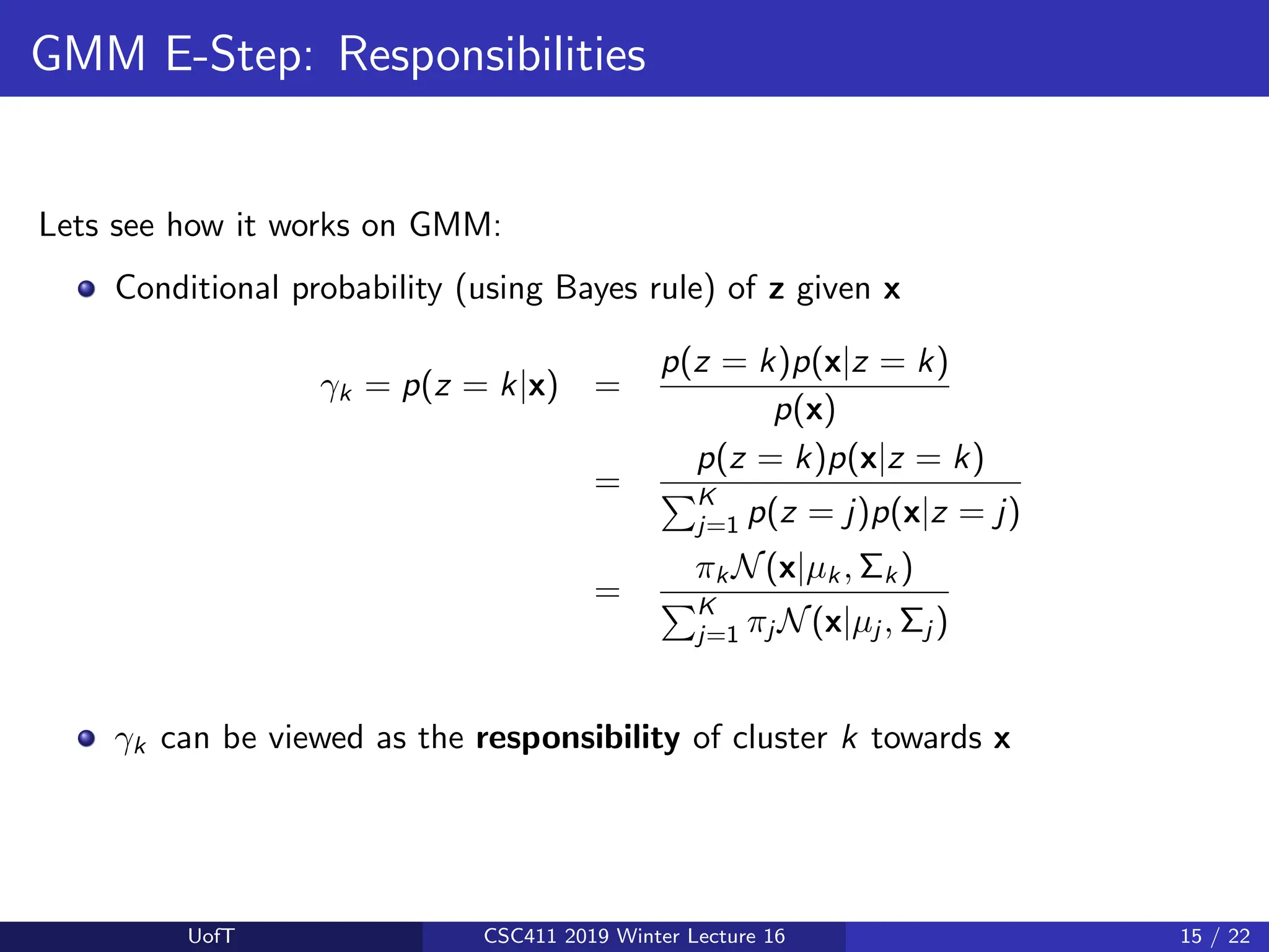 GMM E-Step: Responsibilities
Lets see how it works on GMM:
Conditional probability (using Bayes rule) of z given x
γk = p(z = k|x) =
p(z = k)p(x|z = k)
p(x)
=
p(z = k)p(x|z = k)
PK
j=1 p(z = j)p(x|z = j)
=
πk N(x|µk , Σk )
PK
j=1 πj N(x|µj , Σj )
γk can be viewed as the responsibility of cluster k towards x
UofT CSC411 2019 Winter Lecture 16 15 / 22
 