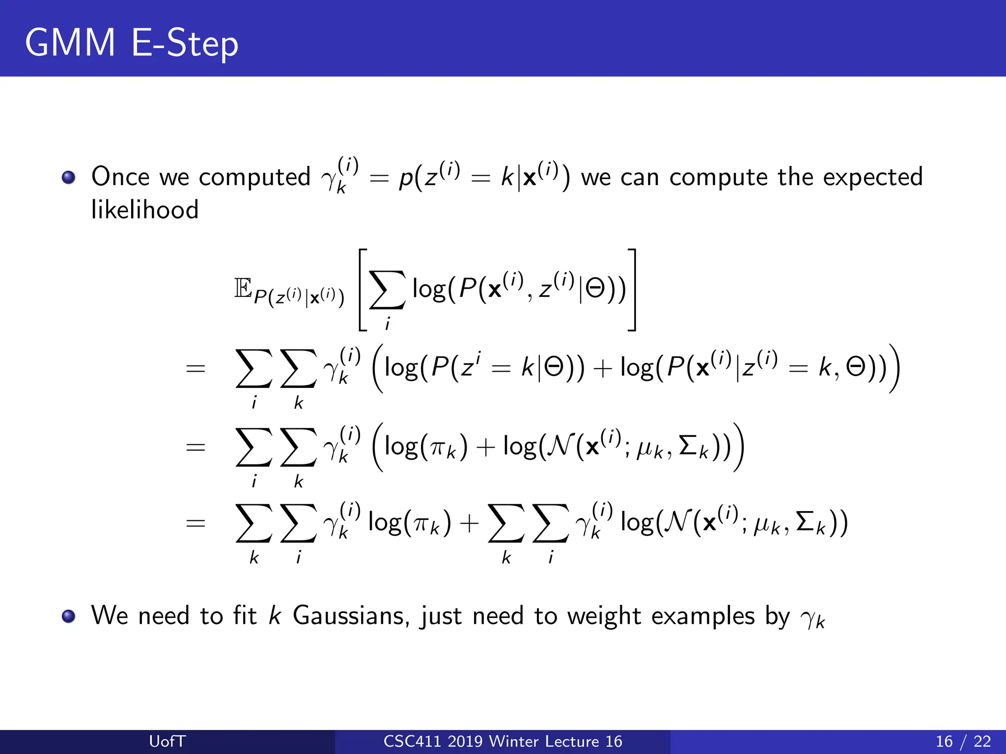 GMM E-Step
Once we computed γ
(i)
k = p(z(i)
= k|x(i)
) we can compute the expected
likelihood
EP(z(i)|x(i))
"
X
i
log(P(x(i)
, z(i)
|Θ))
#
=
X
i
X
k
γ
(i)
k

log(P(zi
= k|Θ)) + log(P(x(i)
|z(i)
= k, Θ))

=
X
i
X
k
γ
(i)
k

log(πk ) + log(N(x(i)
; µk , Σk ))

=
X
k
X
i
γ
(i)
k log(πk ) +
X
k
X
i
γ
(i)
k log(N(x(i)
; µk , Σk ))
We need to fit k Gaussians, just need to weight examples by γk
UofT CSC411 2019 Winter Lecture 16 16 / 22
 