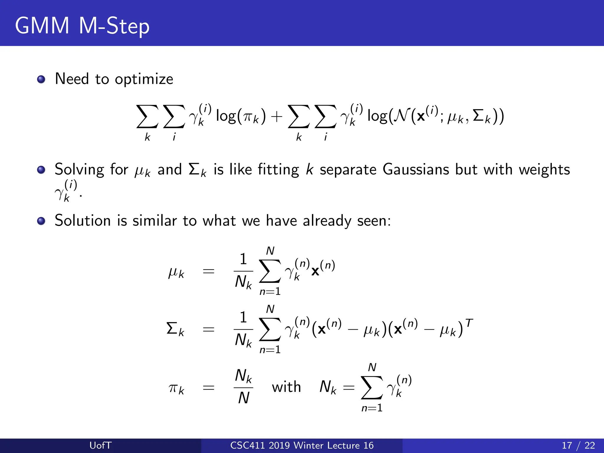 GMM M-Step
Need to optimize
X
k
X
i
γ
(i)
k log(πk ) +
X
k
X
i
γ
(i)
k log(N(x(i)
; µk , Σk ))
Solving for µk and Σk is like fitting k separate Gaussians but with weights
γ
(i)
k .
Solution is similar to what we have already seen:
µk =
1
Nk
N
X
n=1
γ
(n)
k x(n)
Σk =
1
Nk
N
X
n=1
γ
(n)
k (x(n)
− µk )(x(n)
− µk )T
πk =
Nk
N
with Nk =
N
X
n=1
γ
(n)
k
UofT CSC411 2019 Winter Lecture 16 17 / 22
 
