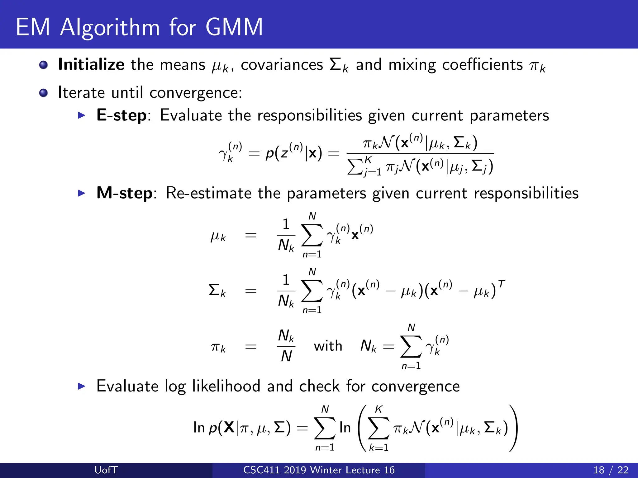 EM Algorithm for GMM
Initialize the means µk , covariances Σk and mixing coefficients πk
Iterate until convergence:
I E-step: Evaluate the responsibilities given current parameters
γ
(n)
k = p(z(n)
|x) =
πk N(x(n)
|µk , Σk )
PK
j=1 πj N(x(n)|µj , Σj )
I M-step: Re-estimate the parameters given current responsibilities
µk =
1
Nk
N
X
n=1
γ
(n)
k x(n)
Σk =
1
Nk
N
X
n=1
γ
(n)
k (x(n)
− µk )(x(n)
− µk )T
πk =
Nk
N
with Nk =
N
X
n=1
γ
(n)
k
I Evaluate log likelihood and check for convergence
ln p(X|π, µ, Σ) =
N
X
n=1
ln
K
X
k=1
πk N(x(n)
|µk , Σk )
!
UofT CSC411 2019 Winter Lecture 16 18 / 22
 